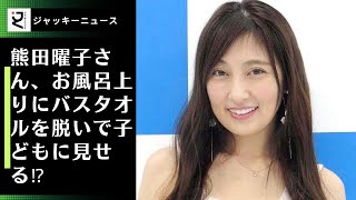 熊田曜子さん、お風呂上りにバスタオルを脱いで子どもに見せる⁉︎「教育上どうなの？"本当にヤバいよ"